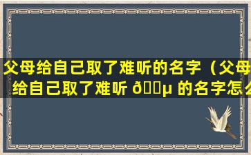 父母给自己取了难听的名字（父母给自己取了难听 🌵 的名字怎么办）